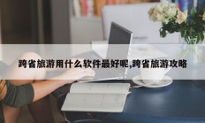 跨省旅游用什么软件最好呢,跨省旅游攻略
