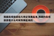 我国出境旅游在几世纪发展起来,我国的出境旅游是什么时候发展起来的
