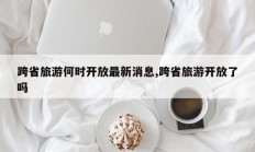 跨省旅游何时开放最新消息,跨省旅游开放了吗