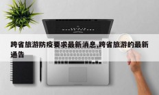 跨省旅游防疫要求最新消息,跨省旅游的最新通告