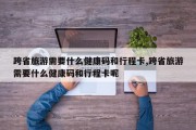 跨省旅游需要什么健康码和行程卡,跨省旅游需要什么健康码和行程卡呢