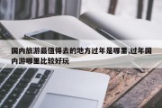 国内旅游最值得去的地方过年是哪里,过年国内游哪里比较好玩