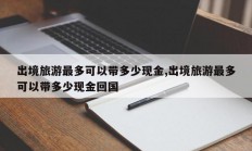 出境旅游最多可以带多少现金,出境旅游最多可以带多少现金回国