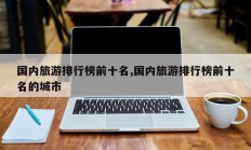 国内旅游排行榜前十名,国内旅游排行榜前十名的城市