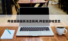跨省旅游最新消息新闻,跨省旅游啥意思
