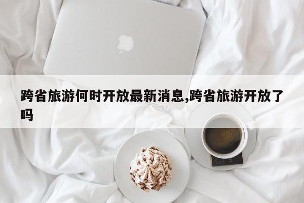 跨省旅游何时开放最新消息,跨省旅游开放了吗
